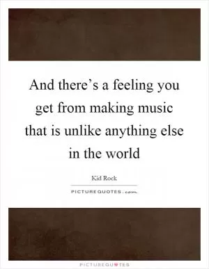 And there’s a feeling you get from making music that is unlike anything else in the world Picture Quote #1