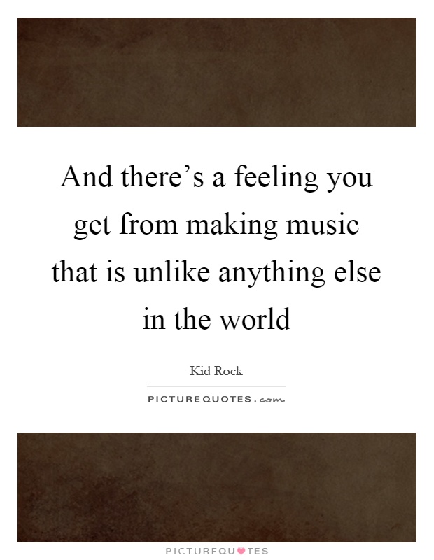 And there's a feeling you get from making music that is unlike anything else in the world Picture Quote #1