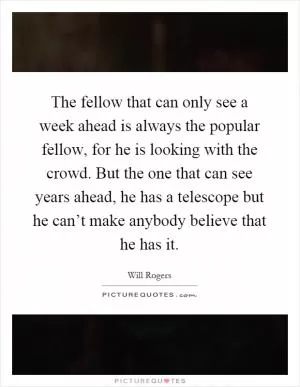 The fellow that can only see a week ahead is always the popular fellow, for he is looking with the crowd. But the one that can see years ahead, he has a telescope but he can’t make anybody believe that he has it Picture Quote #1