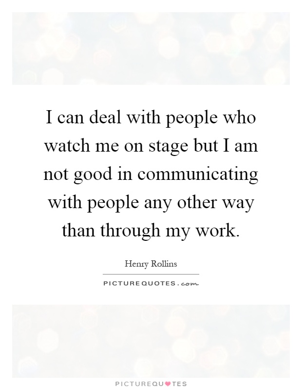 I can deal with people who watch me on stage but I am not good in communicating with people any other way than through my work Picture Quote #1