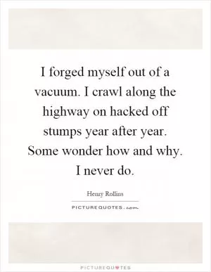 I forged myself out of a vacuum. I crawl along the highway on hacked off stumps year after year. Some wonder how and why. I never do Picture Quote #1