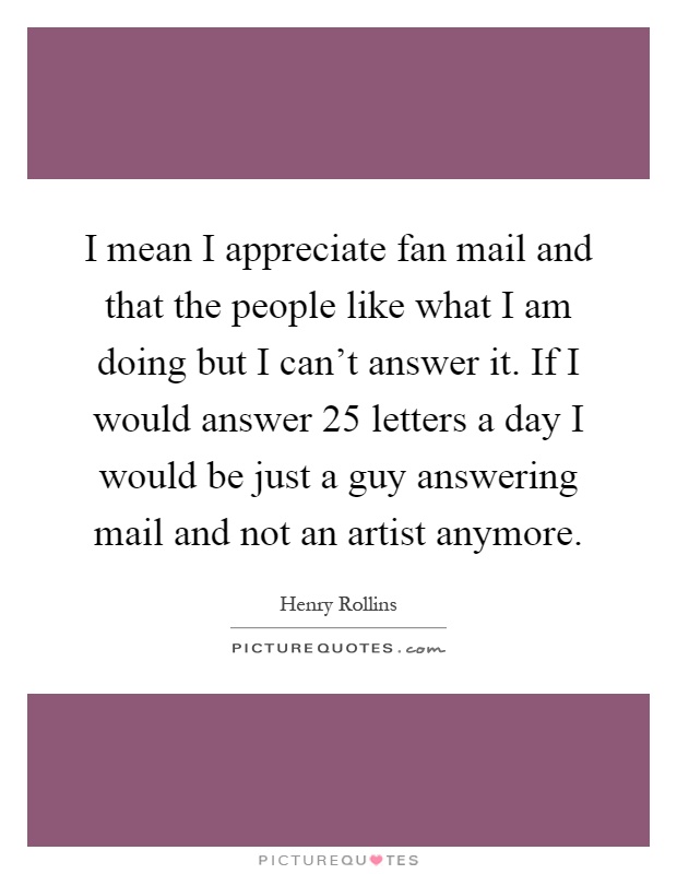 I mean I appreciate fan mail and that the people like what I am doing but I can't answer it. If I would answer 25 letters a day I would be just a guy answering mail and not an artist anymore Picture Quote #1