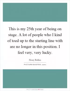This is my 25th year of being on stage. A lot of people who I kind of toed up to the starting line with are no longer in this position. I feel very, very lucky Picture Quote #1