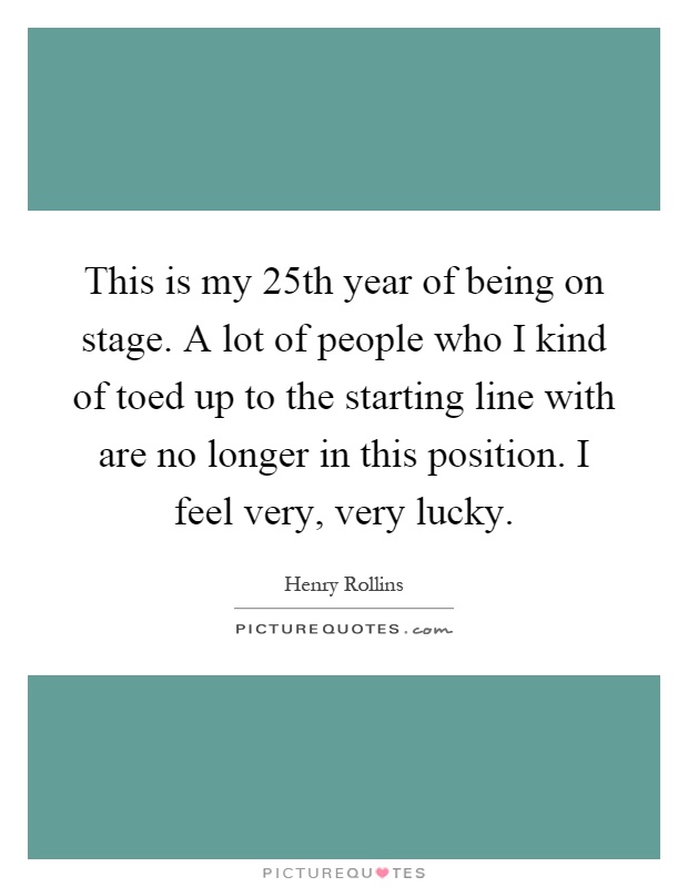 This is my 25th year of being on stage. A lot of people who I kind of toed up to the starting line with are no longer in this position. I feel very, very lucky Picture Quote #1