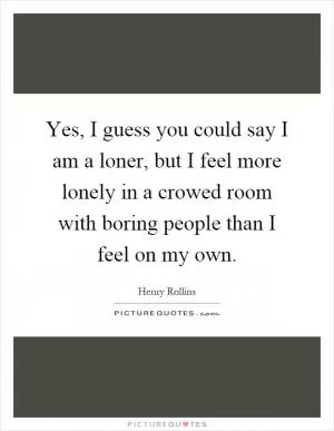 Yes, I guess you could say I am a loner, but I feel more lonely in a crowed room with boring people than I feel on my own Picture Quote #1
