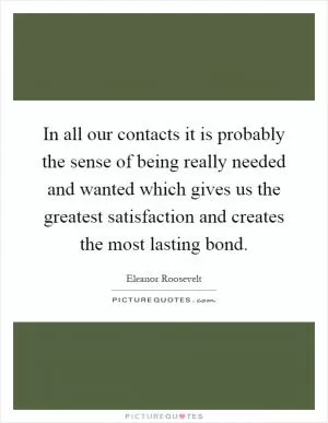 In all our contacts it is probably the sense of being really needed and wanted which gives us the greatest satisfaction and creates the most lasting bond Picture Quote #1