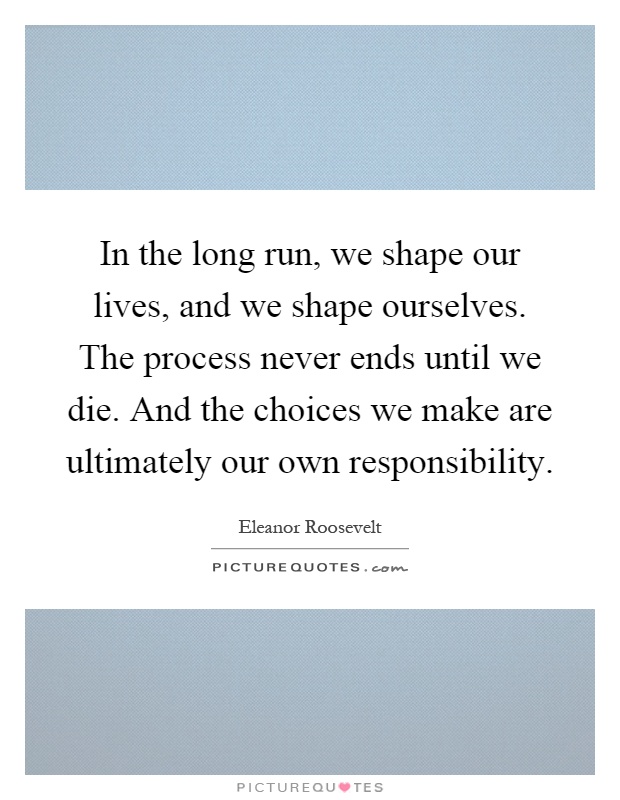 In the long run, we shape our lives, and we shape ourselves. The process never ends until we die. And the choices we make are ultimately our own responsibility Picture Quote #1