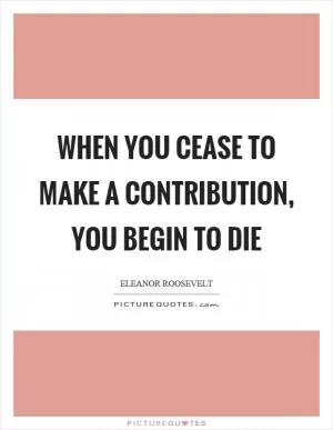 When you cease to make a contribution, you begin to die Picture Quote #1