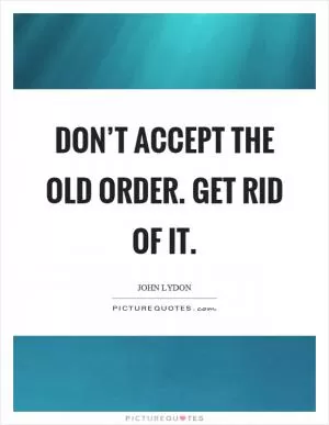 Don’t accept the old order. Get rid of it Picture Quote #1