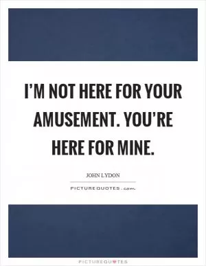 I’m not here for your amusement. You’re here for mine Picture Quote #1
