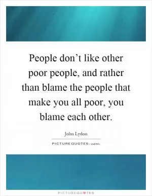 People don’t like other poor people, and rather than blame the people that make you all poor, you blame each other Picture Quote #1