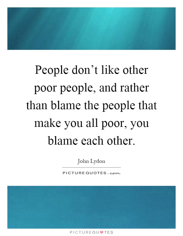 People don't like other poor people, and rather than blame the people that make you all poor, you blame each other Picture Quote #1