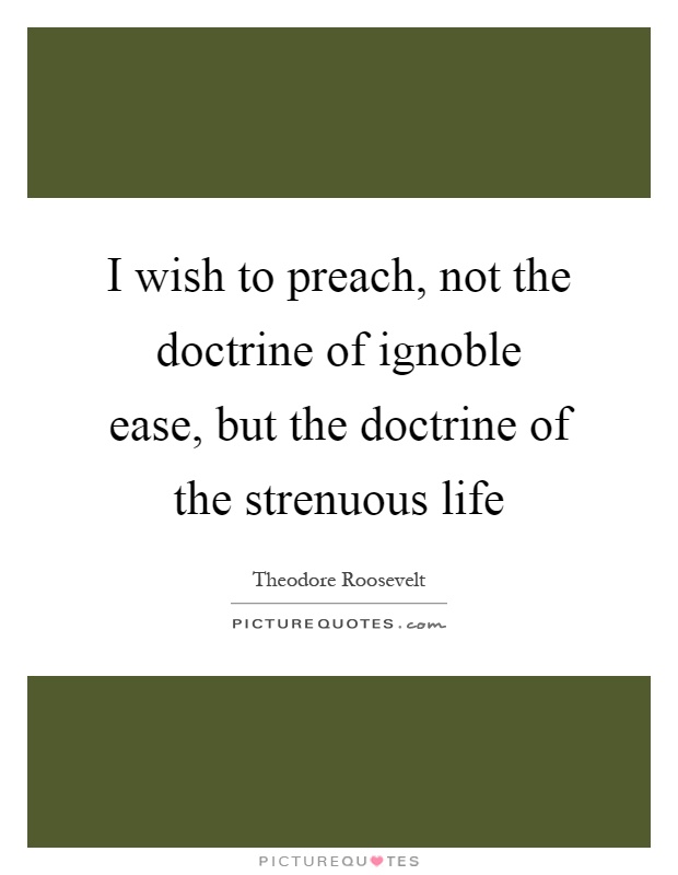 I wish to preach, not the doctrine of ignoble ease, but the doctrine of the strenuous life Picture Quote #1