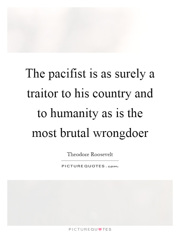 The pacifist is as surely a traitor to his country and to humanity as is the most brutal wrongdoer Picture Quote #1