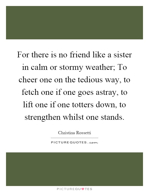 For there is no friend like a sister in calm or stormy weather; To cheer one on the tedious way, to fetch one if one goes astray, to lift one if one totters down, to strengthen whilst one stands Picture Quote #1
