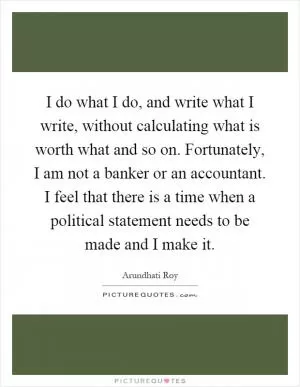 I do what I do, and write what I write, without calculating what is worth what and so on. Fortunately, I am not a banker or an accountant. I feel that there is a time when a political statement needs to be made and I make it Picture Quote #1