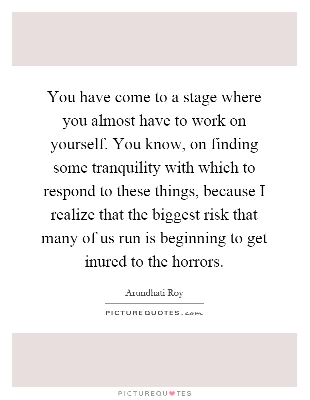 You have come to a stage where you almost have to work on yourself. You know, on finding some tranquility with which to respond to these things, because I realize that the biggest risk that many of us run is beginning to get inured to the horrors Picture Quote #1