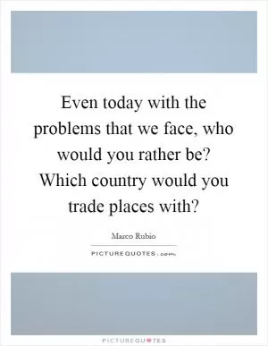 Even today with the problems that we face, who would you rather be? Which country would you trade places with? Picture Quote #1