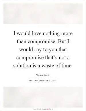 I would love nothing more than compromise. But I would say to you that compromise that’s not a solution is a waste of time Picture Quote #1