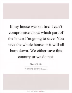 If my house was on fire, I can’t compromise about which part of the house I’m going to save. You save the whole house or it will all burn down. We either save this country or we do not Picture Quote #1