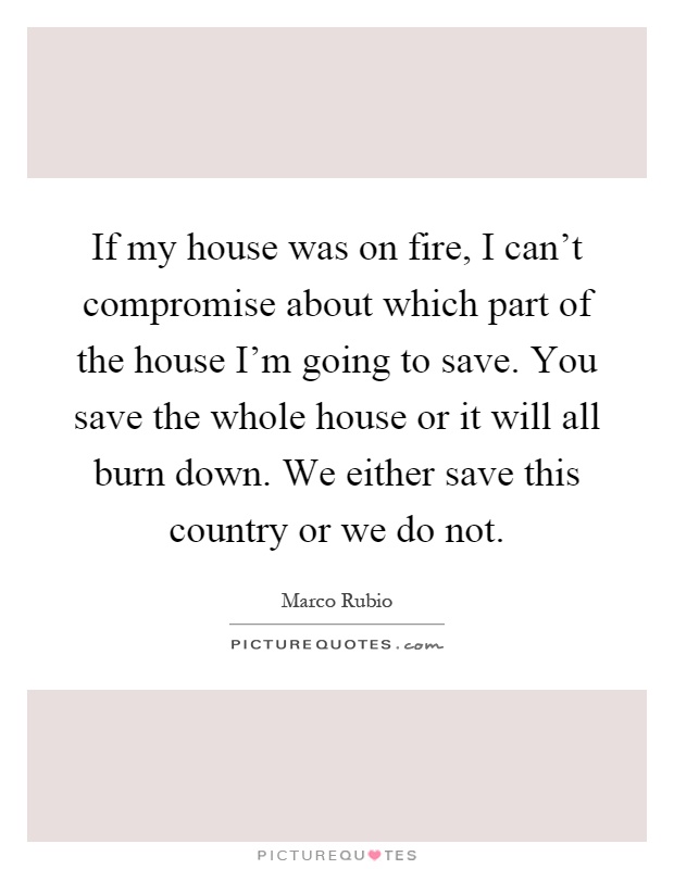 If my house was on fire, I can't compromise about which part of the house I'm going to save. You save the whole house or it will all burn down. We either save this country or we do not Picture Quote #1