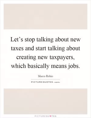 Let’s stop talking about new taxes and start talking about creating new taxpayers, which basically means jobs Picture Quote #1