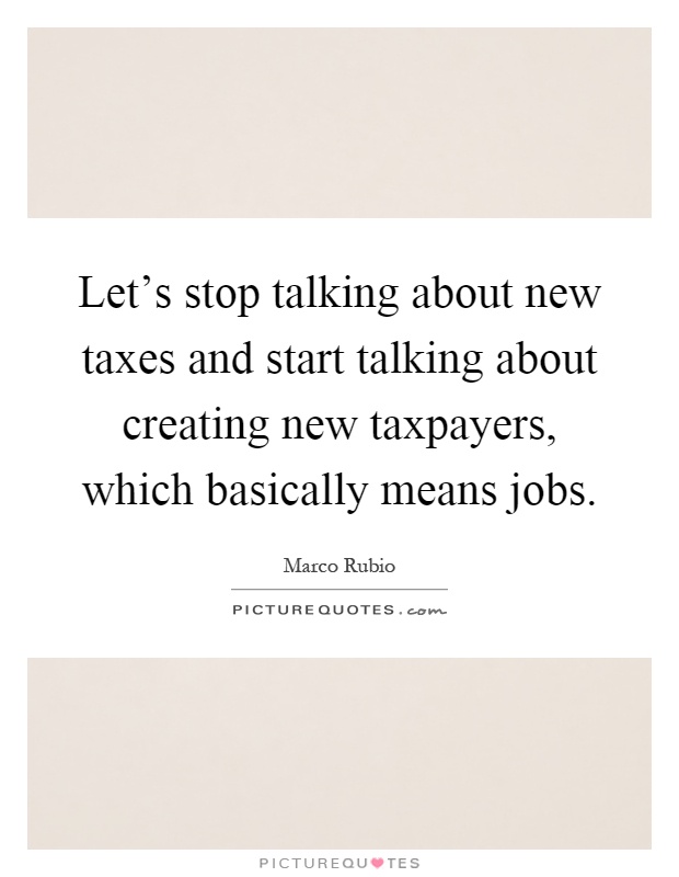 Let's stop talking about new taxes and start talking about creating new taxpayers, which basically means jobs Picture Quote #1