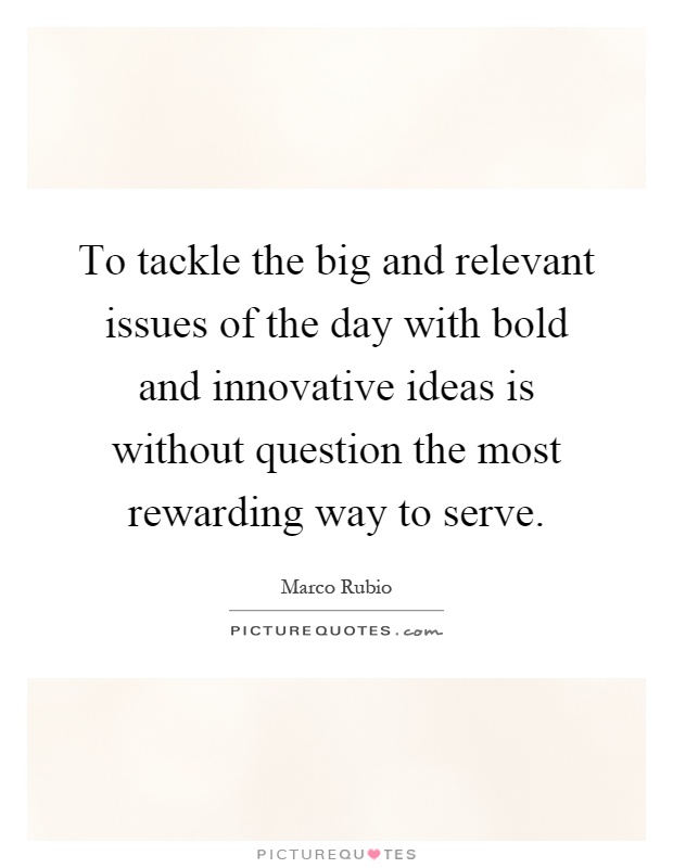 To tackle the big and relevant issues of the day with bold and innovative ideas is without question the most rewarding way to serve Picture Quote #1