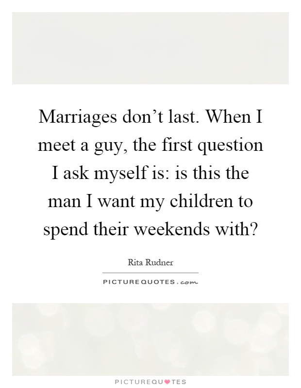 Marriages don't last. When I meet a guy, the first question I ask myself is: is this the man I want my children to spend their weekends with? Picture Quote #1