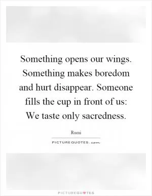 Something opens our wings. Something makes boredom and hurt disappear. Someone fills the cup in front of us: We taste only sacredness Picture Quote #1