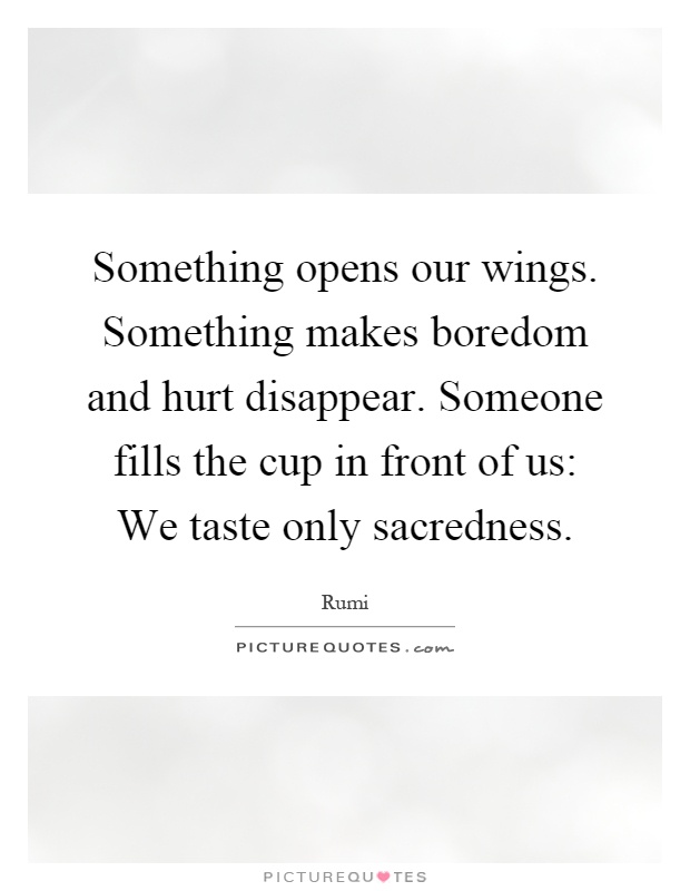 Something opens our wings. Something makes boredom and hurt disappear. Someone fills the cup in front of us: We taste only sacredness Picture Quote #1
