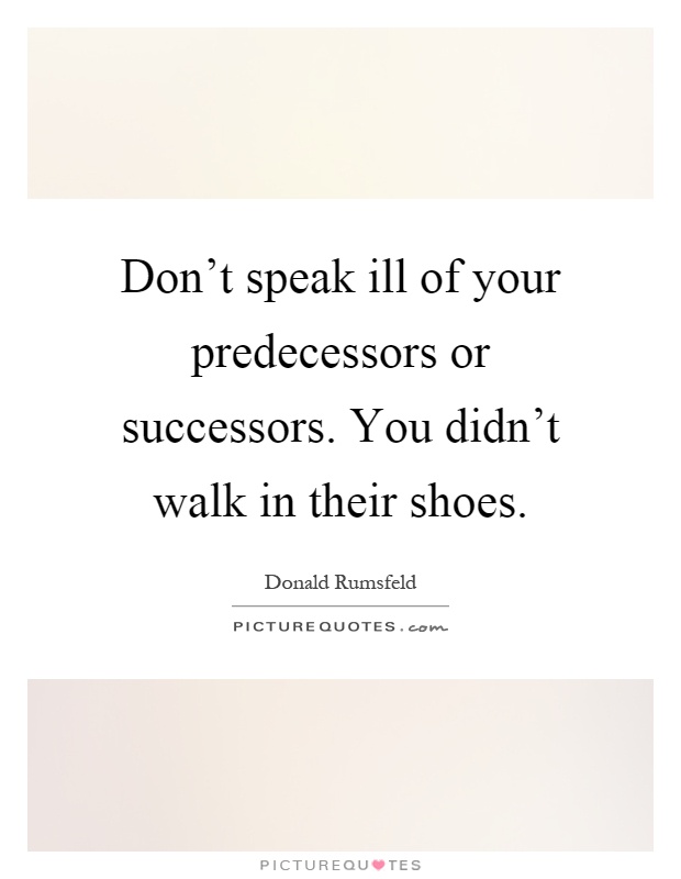 Don't speak ill of your predecessors or successors. You didn't walk in their shoes Picture Quote #1
