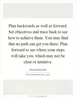 Plan backwards as well as forward. Set objectives and trace back to see how to achieve them. You may find that no path can get you there. Plan forward to see where your steps will take you, which may not be clear or intuitive Picture Quote #1