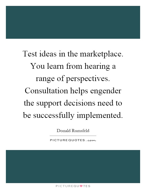 Test ideas in the marketplace. You learn from hearing a range of perspectives. Consultation helps engender the support decisions need to be successfully implemented Picture Quote #1