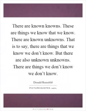 There are known knowns. These are things we know that we know. There are known unknowns. That is to say, there are things that we know we don’t know. But there are also unknown unknowns. There are things we don’t know we don’t know Picture Quote #1