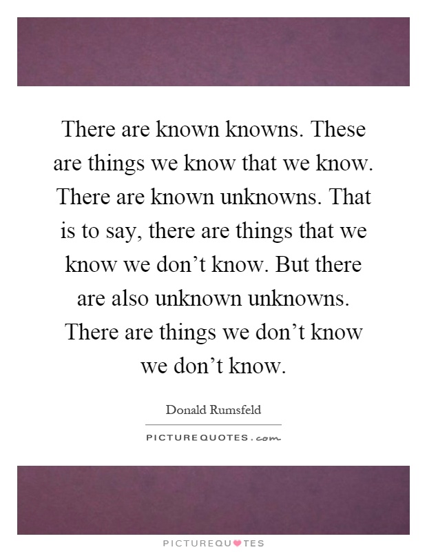 There are known knowns. These are things we know that we know. There are known unknowns. That is to say, there are things that we know we don't know. But there are also unknown unknowns. There are things we don't know we don't know Picture Quote #1