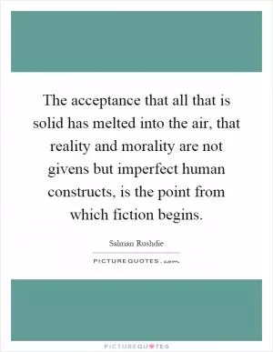 The acceptance that all that is solid has melted into the air, that reality and morality are not givens but imperfect human constructs, is the point from which fiction begins Picture Quote #1