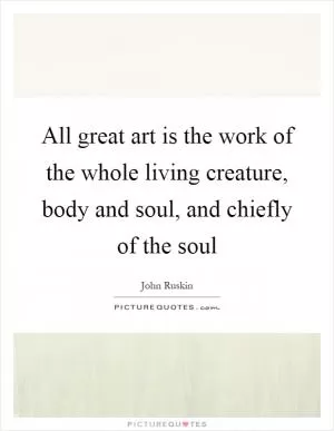 All great art is the work of the whole living creature, body and soul, and chiefly of the soul Picture Quote #1