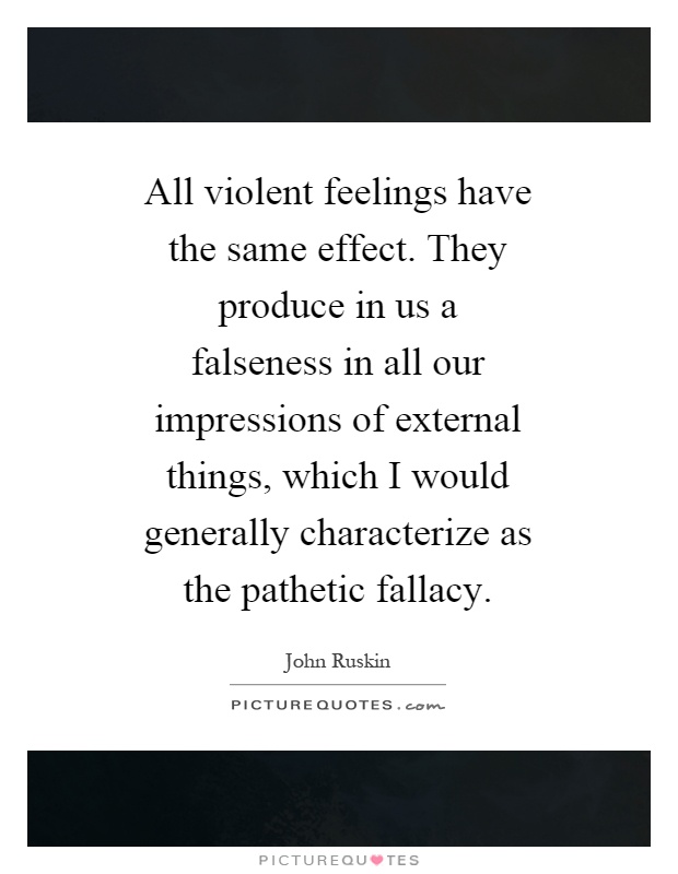 All violent feelings have the same effect. They produce in us a falseness in all our impressions of external things, which I would generally characterize as the pathetic fallacy Picture Quote #1