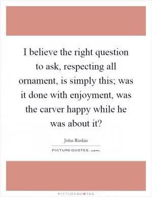 I believe the right question to ask, respecting all ornament, is simply this; was it done with enjoyment, was the carver happy while he was about it? Picture Quote #1