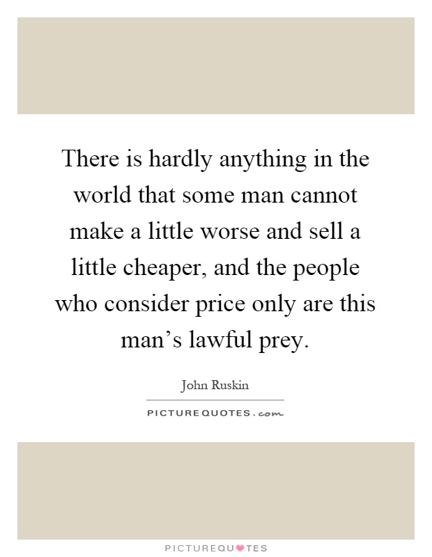There is hardly anything in the world that some man cannot make a little worse and sell a little cheaper, and the people who consider price only are this man's lawful prey Picture Quote #1