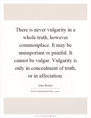 There is never vulgarity in a whole truth, however commonplace. It may be unimportant or painful. It cannot be vulgar. Vulgarity is only in concealment of truth, or in affectation Picture Quote #1