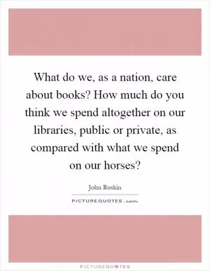What do we, as a nation, care about books? How much do you think we spend altogether on our libraries, public or private, as compared with what we spend on our horses? Picture Quote #1