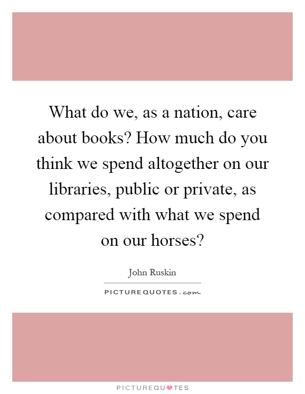 What do we, as a nation, care about books? How much do you think we spend altogether on our libraries, public or private, as compared with what we spend on our horses? Picture Quote #1
