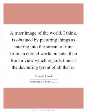 A truer image of the world, I think, is obtained by picturing things as entering into the stream of time from an eternal world outside, than from a view which regards time as the devouring tyrant of all that is Picture Quote #1