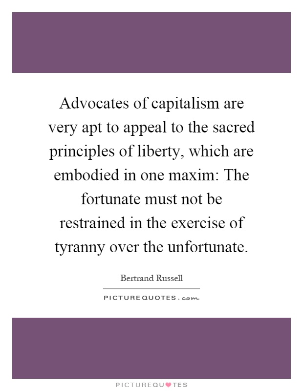 Advocates of capitalism are very apt to appeal to the sacred principles of liberty, which are embodied in one maxim: The fortunate must not be restrained in the exercise of tyranny over the unfortunate Picture Quote #1