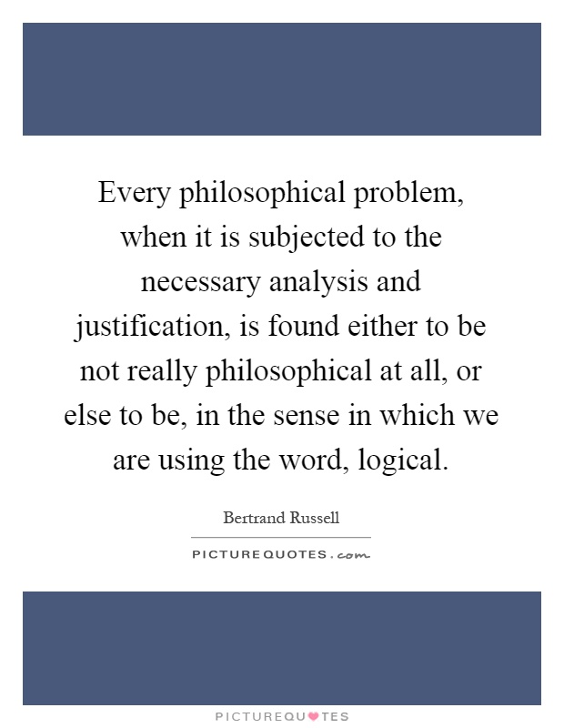 Every philosophical problem, when it is subjected to the necessary analysis and justification, is found either to be not really philosophical at all, or else to be, in the sense in which we are using the word, logical Picture Quote #1