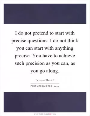 I do not pretend to start with precise questions. I do not think you can start with anything precise. You have to achieve such precision as you can, as you go along Picture Quote #1