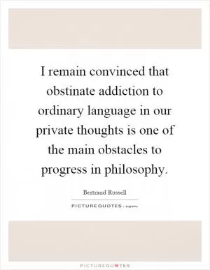 I remain convinced that obstinate addiction to ordinary language in our private thoughts is one of the main obstacles to progress in philosophy Picture Quote #1