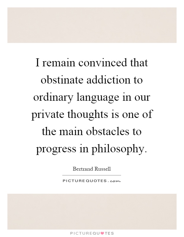 I remain convinced that obstinate addiction to ordinary language in our private thoughts is one of the main obstacles to progress in philosophy Picture Quote #1